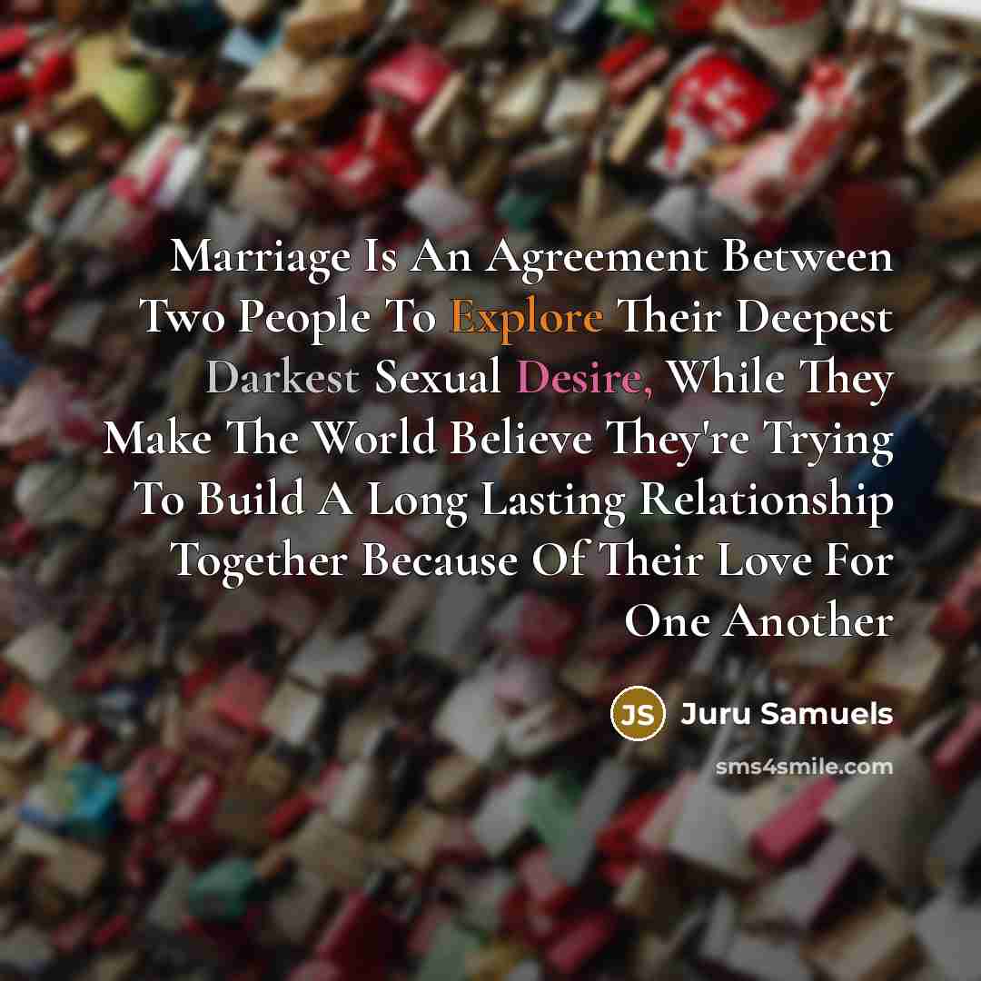 “Marriage Is An Agreement Between Two People To Explore Their Deepest Darkest Sexual Desire, While They Make The World Believe They're Trying To Build A Long Lasting Relationship Together Because Of Their Love For One Another” quote by Juru Samuels