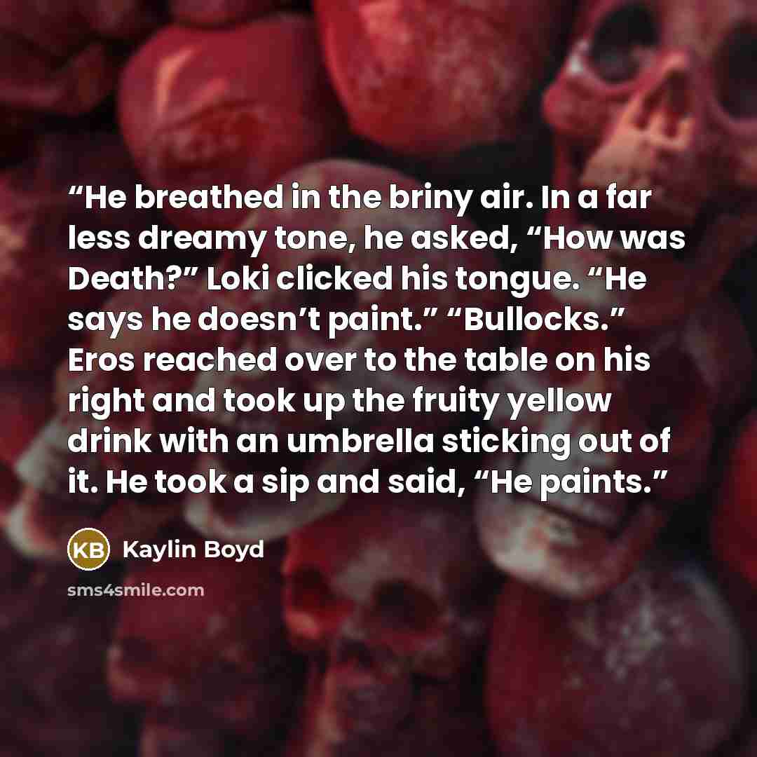 “He breathed in the briny air. In a far less dreamy tone, he asked, “How was Death?” Loki clicked his tongue. “He says he doesn’t paint.” “Bullocks.” Eros reached over to the table on his right and took up the fruity yellow drink with an umbrella sticking out of it. He took a sip and said, “He…” quote by Kaylin Boyd