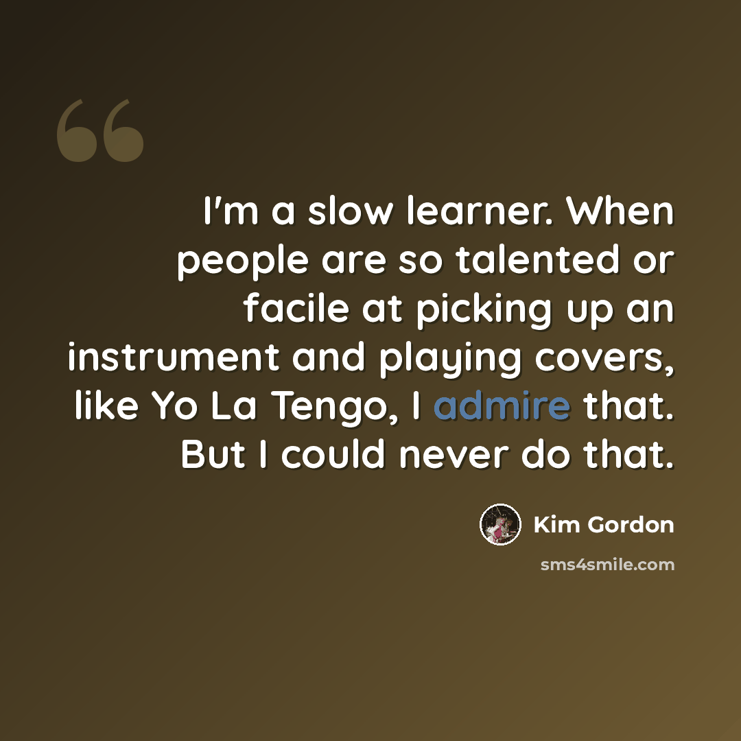 “I'm a slow learner. When people are so talented or facile at picking up an instrument and playing covers, like Yo La Tengo, I admire that. But I could never do that.” quote by Kim Gordon