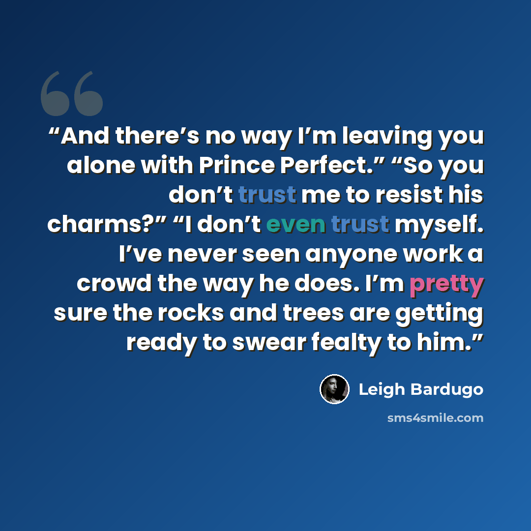 “And there’s no way I’m leaving you alone with Prince Perfect.” “So you don’t trust me to resist his charms?” “I don’t even trust myself. I’ve never seen anyone work a crowd the way he does. I’m pretty sure the rocks and trees are getting ready to swear fealty to him.” quote by Leigh Bardugo