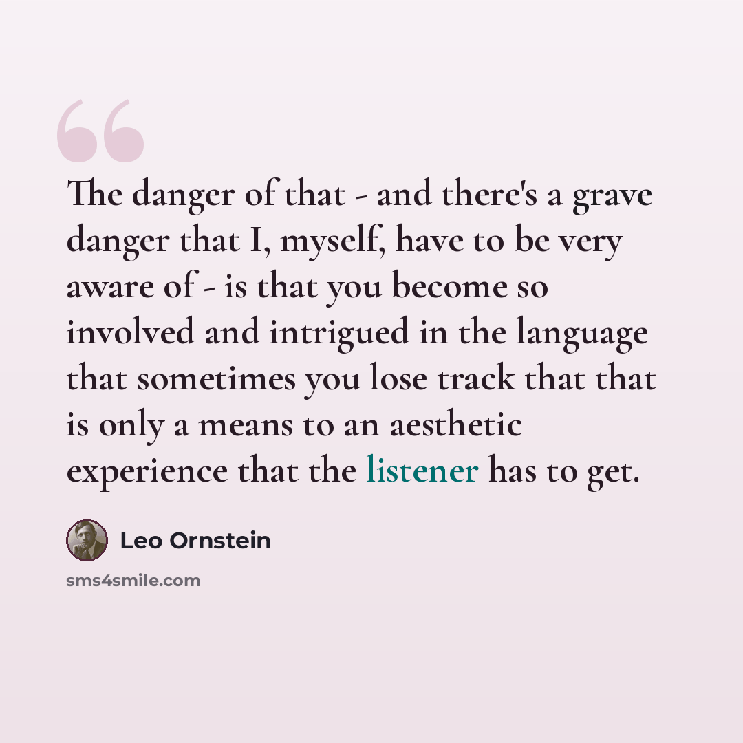 “The danger of that - and there's a grave danger that I, myself, have to be very aware of - is that you become so involved and intrigued in the language that sometimes you lose track that that is only a means to an aesthetic experience that the listener has to get.” quote by Leo Ornstein