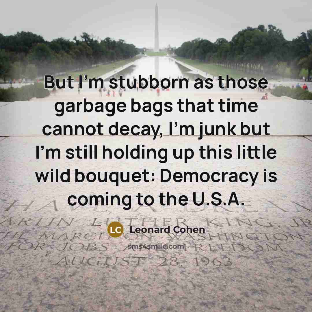 “But I'm stubborn as those garbage bags that time cannot decay, I'm junk but I'm still holding up this little wild bouquet: Democracy is coming to the U.S.A.” quote by Leonard Cohen