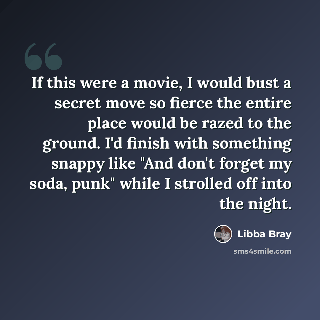 “If this were a movie, I would bust a secret move so fierce the entire place would be razed to the ground. I'd finish with something snappy like "And don't forget my soda, punk" while I strolled off into the night.” quote by Libba Bray