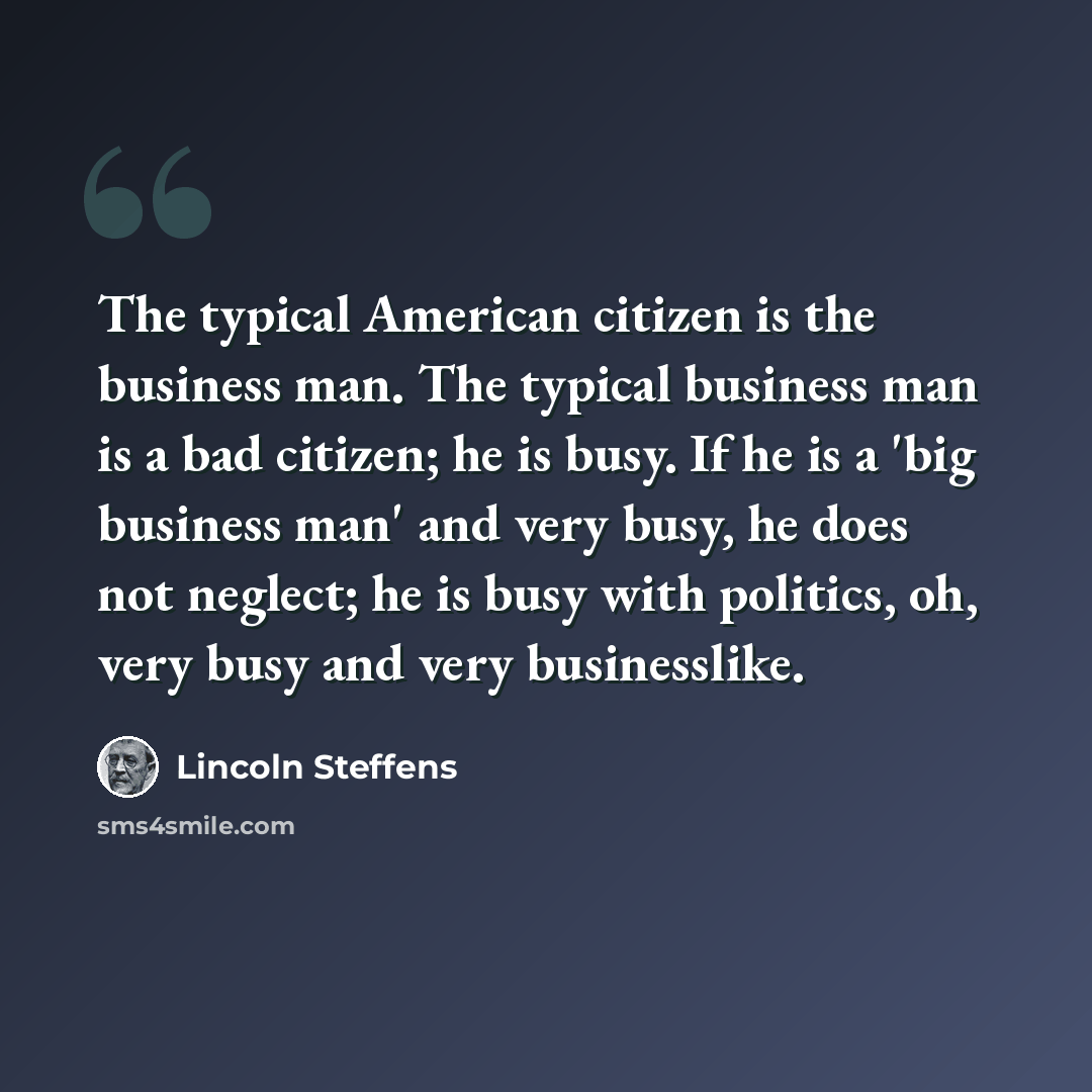 “The typical American citizen is the business man. The typical business man is a bad citizen; he is busy. If he is a 'big business man' and very busy, he does not neglect; he is busy with politics, oh, very busy and very businesslike.” quote by Lincoln Steffens
