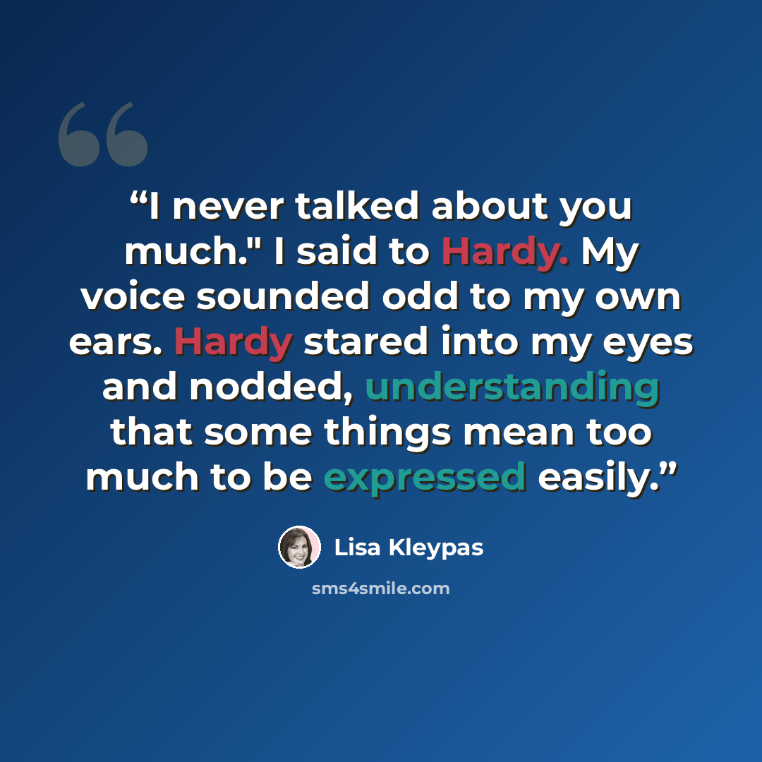 “I never talked about you much." I said to Hardy. My voice sounded odd to my own ears. Hardy stared into my eyes and nodded, understanding that some things mean too much to be expressed easily.” quote by Lisa Kleypas