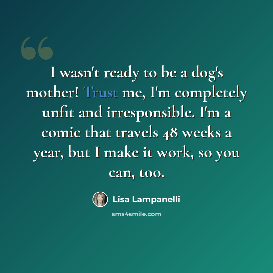 “I wasn't ready to be a dog's mother! Trust me, I'm completely unfit and irresponsible. I'm a comic that travels 48 weeks a year, but I make it work, so you can, too.” quote by Lisa Lampanelli