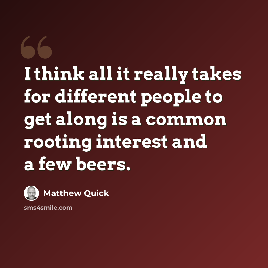 “I think all it really takes for different people to get along is a common rooting interest and a few beers.” quote by Matthew Quick