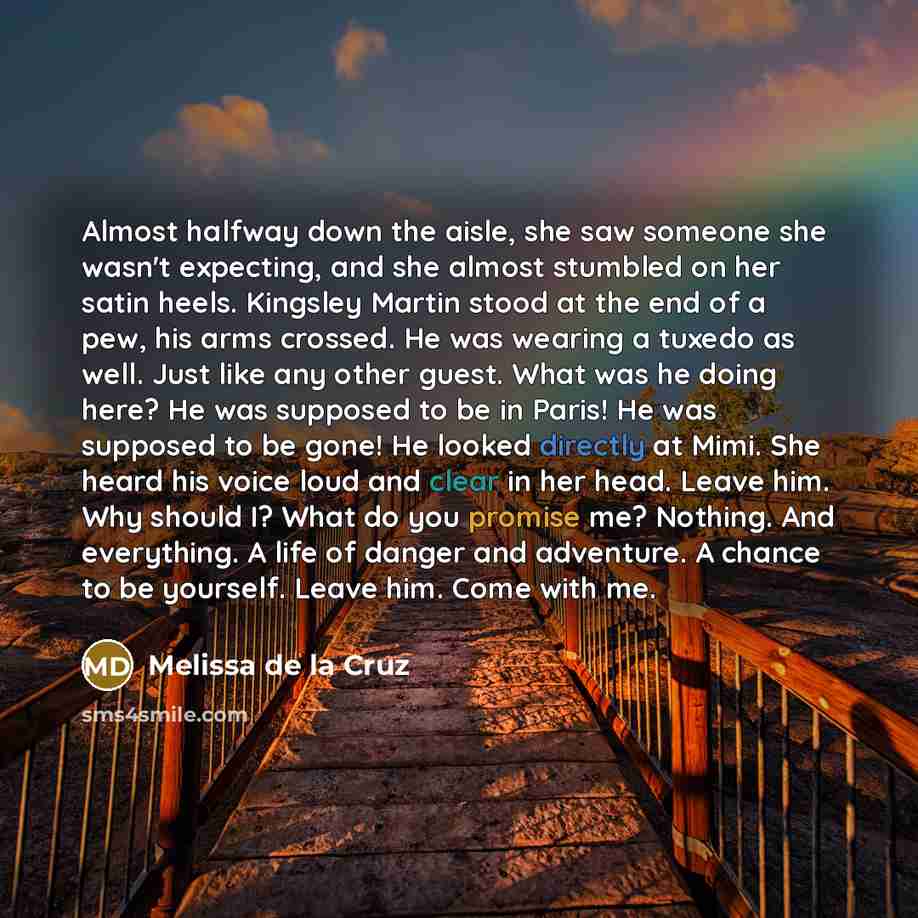 “Almost halfway down the aisle, she saw someone she wasn't expecting, and she almost stumbled on her satin heels. Kingsley Martin stood at the end of a pew, his arms crossed. He was wearing a tuxedo as well. Just like any other guest. What was he doing here? He was supposed to be in Paris! He was…” quote by Melissa de la Cruz
