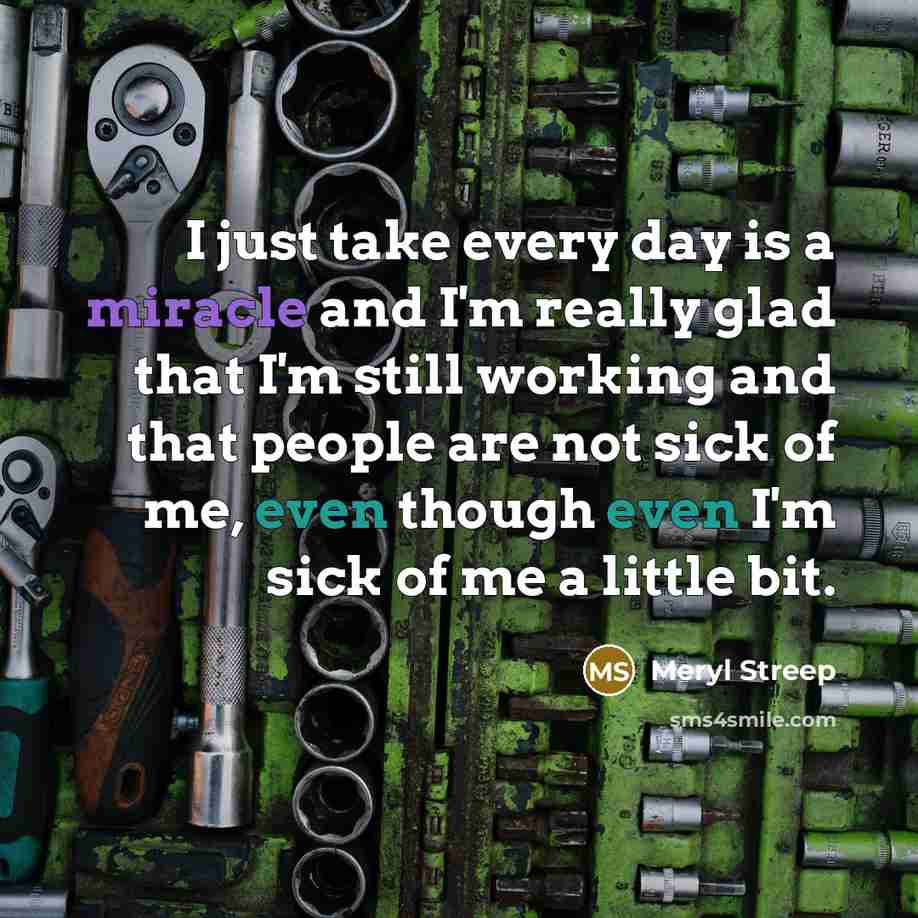 “I just take every day is a miracle and I'm really glad that I'm still working and that people are not sick of me, even though even I'm sick of me a little bit.” quote by Meryl Streep