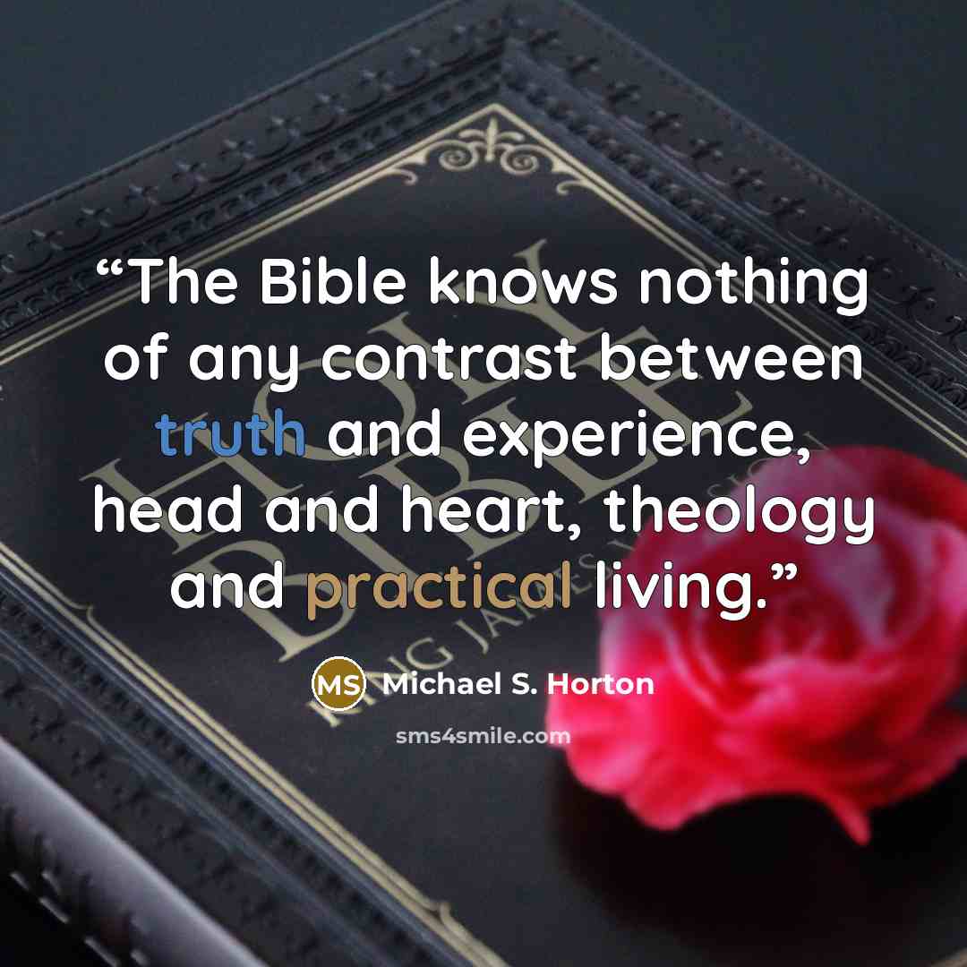 “The Bible knows nothing of any contrast between truth and experience, head and heart, theology and practical living.” quote by Michael S. Horton
