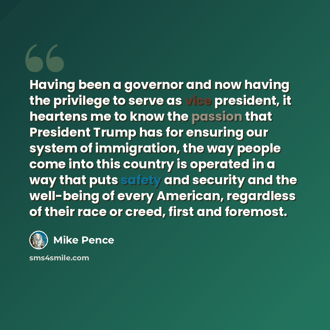 “Having been a governor and now having the privilege to serve as vice president, it heartens me to know the passion that President Trump has for ensuring our system of immigration, the way people come into this country is operated in a way that puts safety and security and the well-being of every…” quote by Mike Pence
