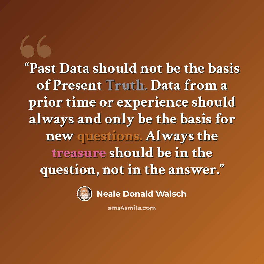 “Past Data should not be the basis of Present Truth. Data from a prior time or experience should always and only be the basis for new questions. Always the treasure should be in the question, not in the answer.” quote by Neale Donald Walsch