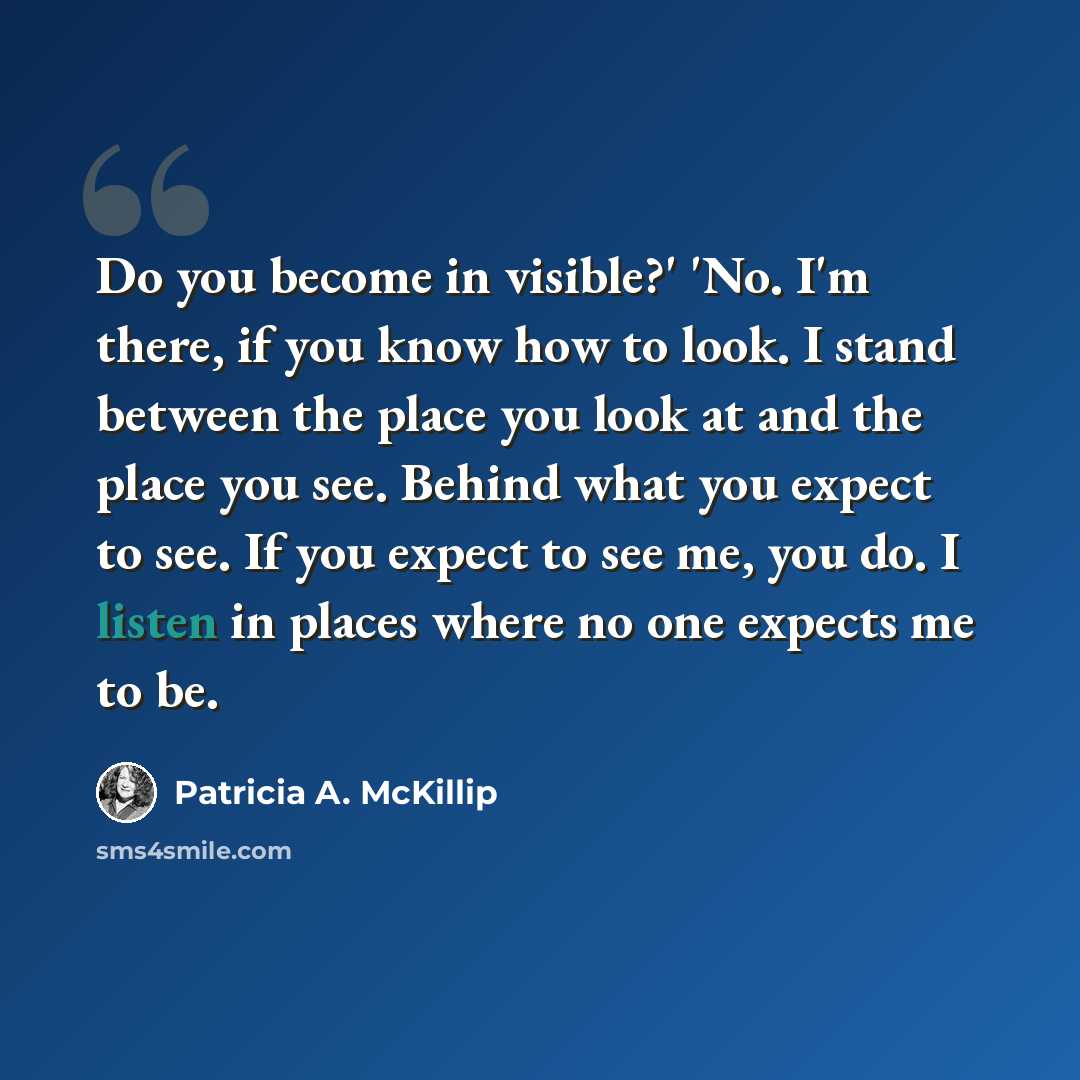 “Do you become in visible?' 'No. I'm there, if you know how to look. I stand between the place you look at and the place you see. Behind what you expect to see. If you expect to see me, you do. I listen in places where no one expects me to be.” quote by Patricia A. McKillip