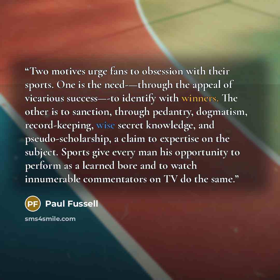 “Two motives urge fans to obsession with their sports. One is the need-—through the appeal of vicarious success—-to identify with winners. The other is to sanction, through pedantry, dogmatism, record-keeping, wise secret knowledge, and pseudo-scholarship, a claim to expertise on the subject…” quote by Paul Fussell