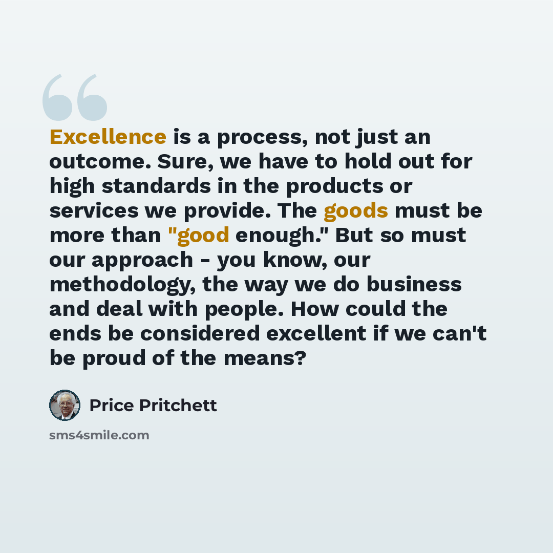 “Excellence is a process, not just an outcome. Sure, we have to hold out for high standards in the products or services we provide. The goods must be more than "good enough." But so must our approach - you know, our methodology, the way we do business and deal with people. How could the ends be…” quote by Price Pritchett