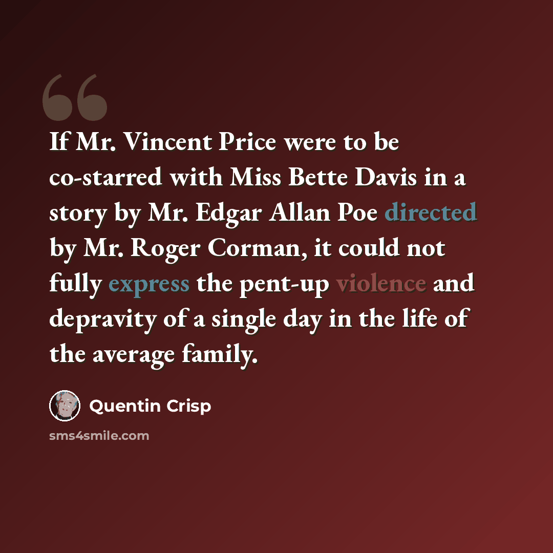 “If Mr. Vincent Price were to be co-starred with Miss Bette Davis in a story by Mr. Edgar Allan Poe directed by Mr. Roger Corman, it could not fully express the pent-up violence and depravity of a single day in the life of the average family.” quote by Quentin Crisp