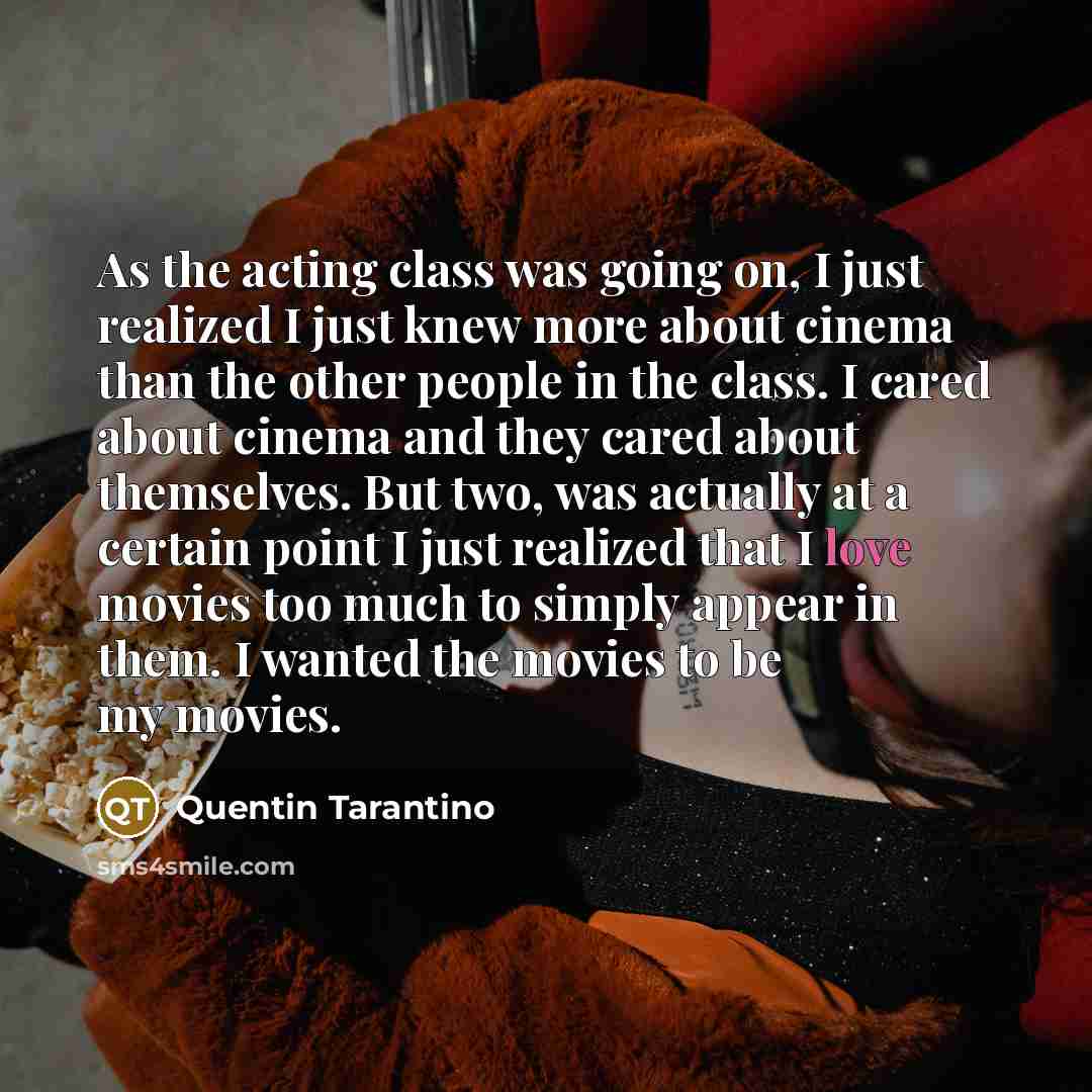 “As the acting class was going on, I just realized I just knew more about cinema than the other people in the class. I cared about cinema and they cared about themselves. But two, was actually at a certain point I just realized that I love movies too much to simply appear in them. I wanted the…” quote by Quentin Tarantino