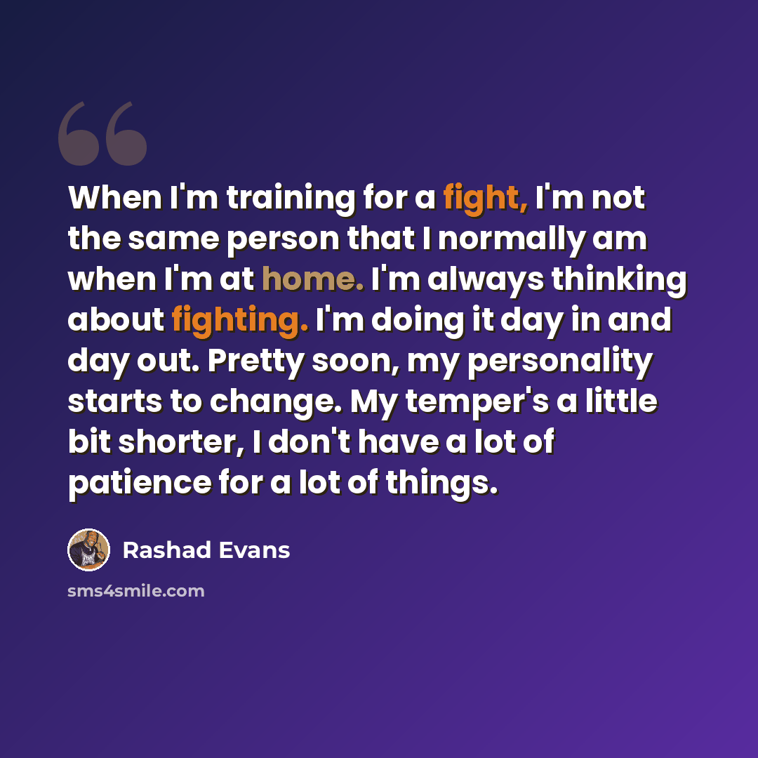 “When I'm training for a fight, I'm not the same person that I normally am when I'm at home. I'm always thinking about fighting. I'm doing it day in and day out. Pretty soon, my personality starts to change. My temper's a little bit shorter, I don't have a lot of patience for a lot of things.” quote by Rashad Evans