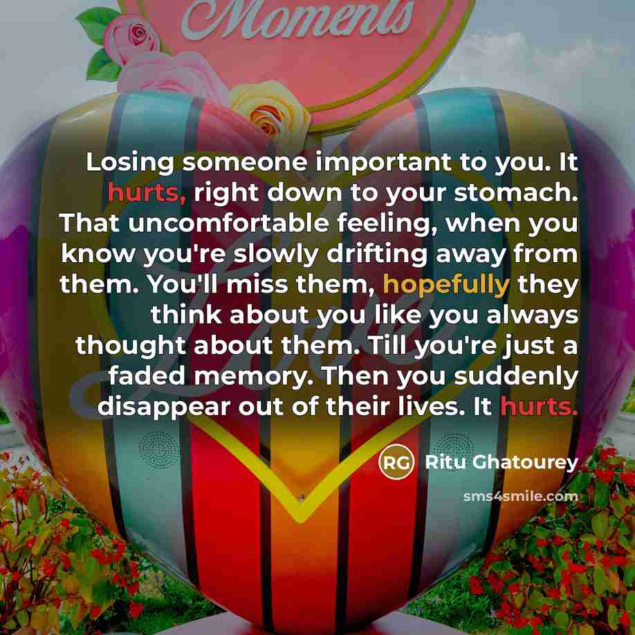 “Losing someone important to you. It hurts, right down to your stomach. That uncomfortable feeling, when you know you're slowly drifting away from them. You'll miss them, hopefully they think about you like you always thought about them. Till you're just a faded memory. Then you suddenly disappear…” quote by Ritu Ghatourey