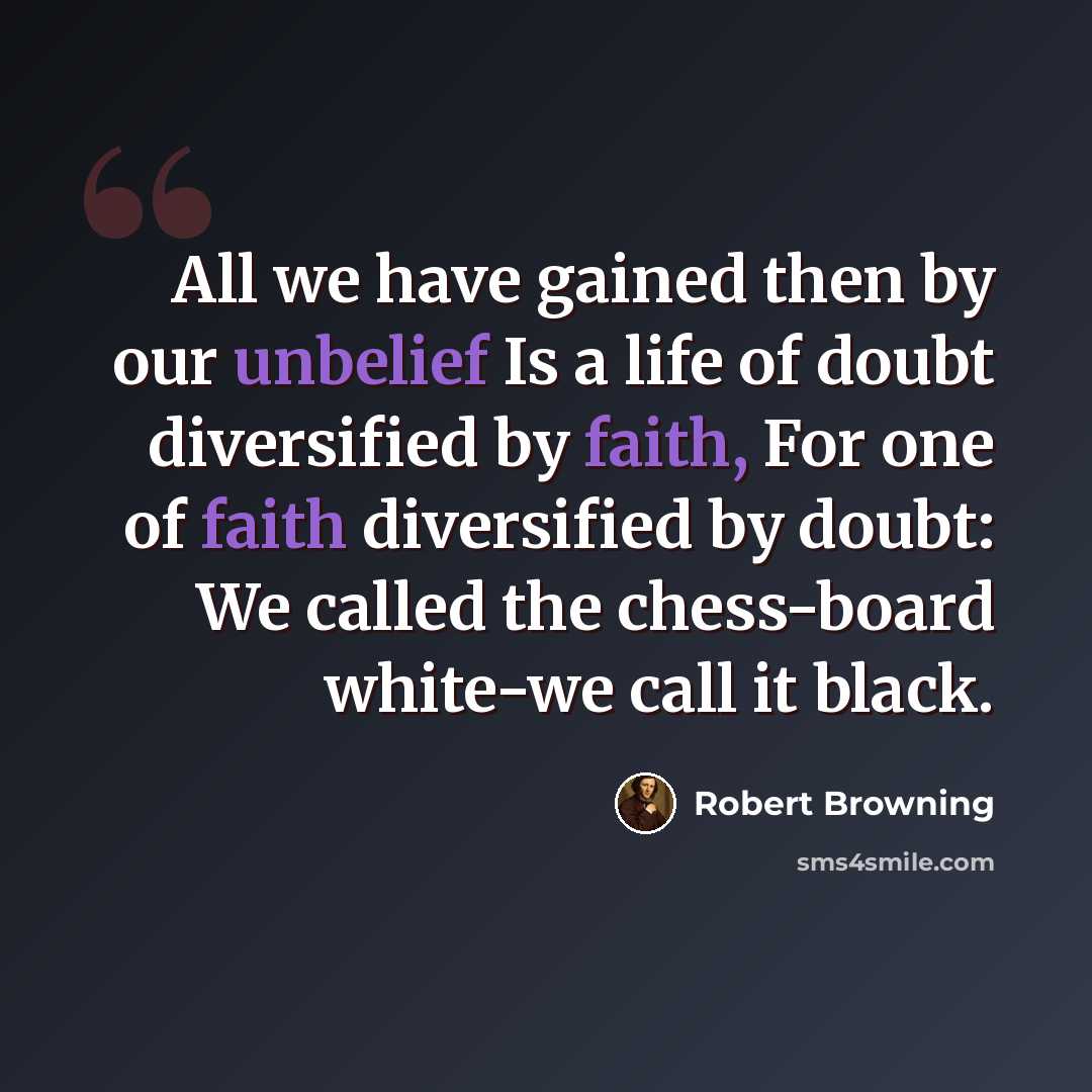 “All we have gained then by our unbelief Is a life of doubt diversified by faith, For one of faith diversified by doubt: We called the chess-board white-we call it black.” quote by Robert Browning