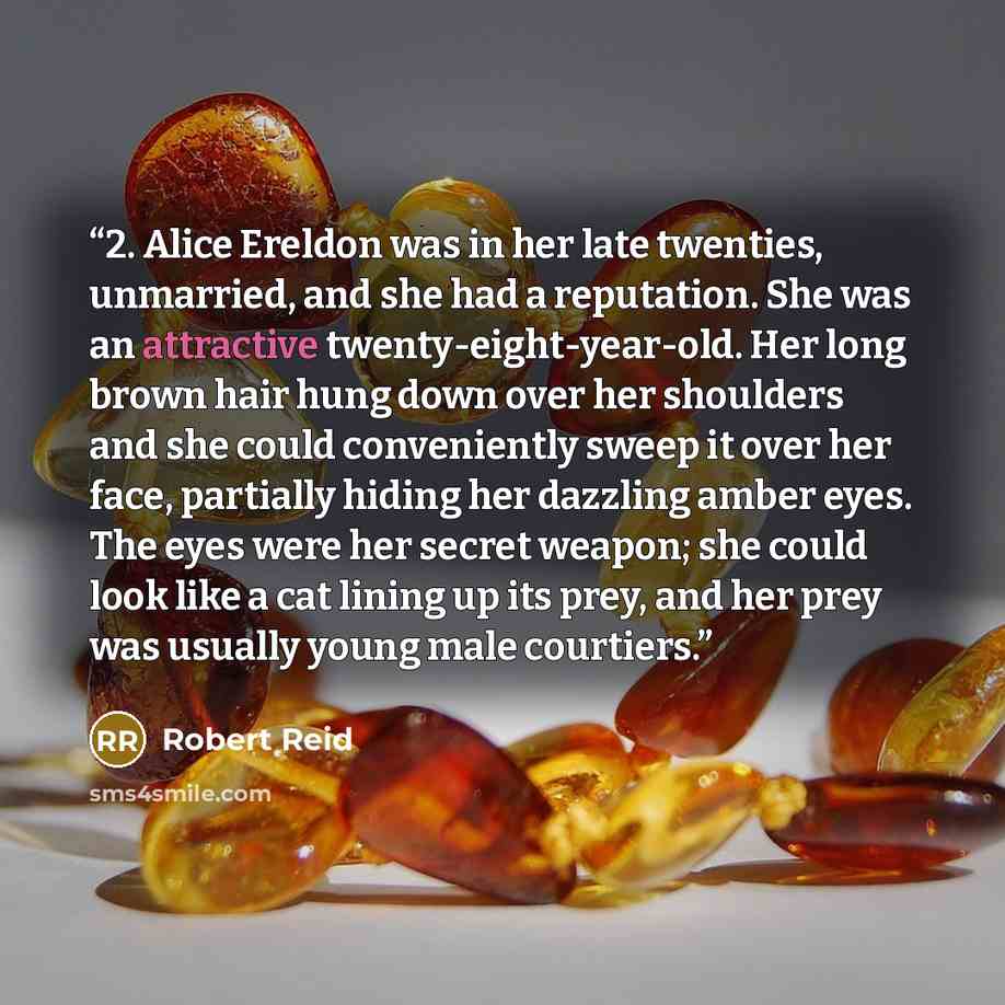 “2. Alice Ereldon was in her late twenties, unmarried, and she had a reputation. She was an attractive twenty-eight-year-old. Her long brown hair hung down over her shoulders and she could conveniently sweep it over her face, partially hiding her dazzling amber eyes. The eyes were her secret…” quote by Robert Reid