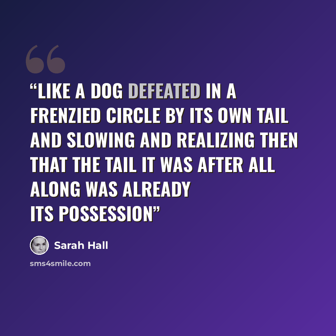 “Like a dog defeated in a frenzied circle by its own tail and slowing and realizing then that the tail it was after all along was already its possession” quote by Sarah Hall