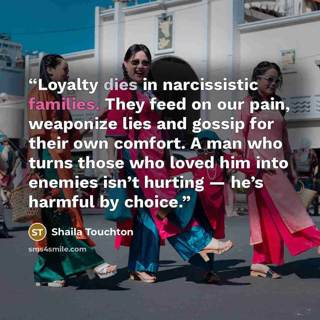 “Loyalty dies in narcissistic families. They feed on our pain, weaponize lies and gossip for their own comfort. A man who turns those who loved him into enemies isn’t hurting — he’s harmful by choice.” quote by Shaila Touchton