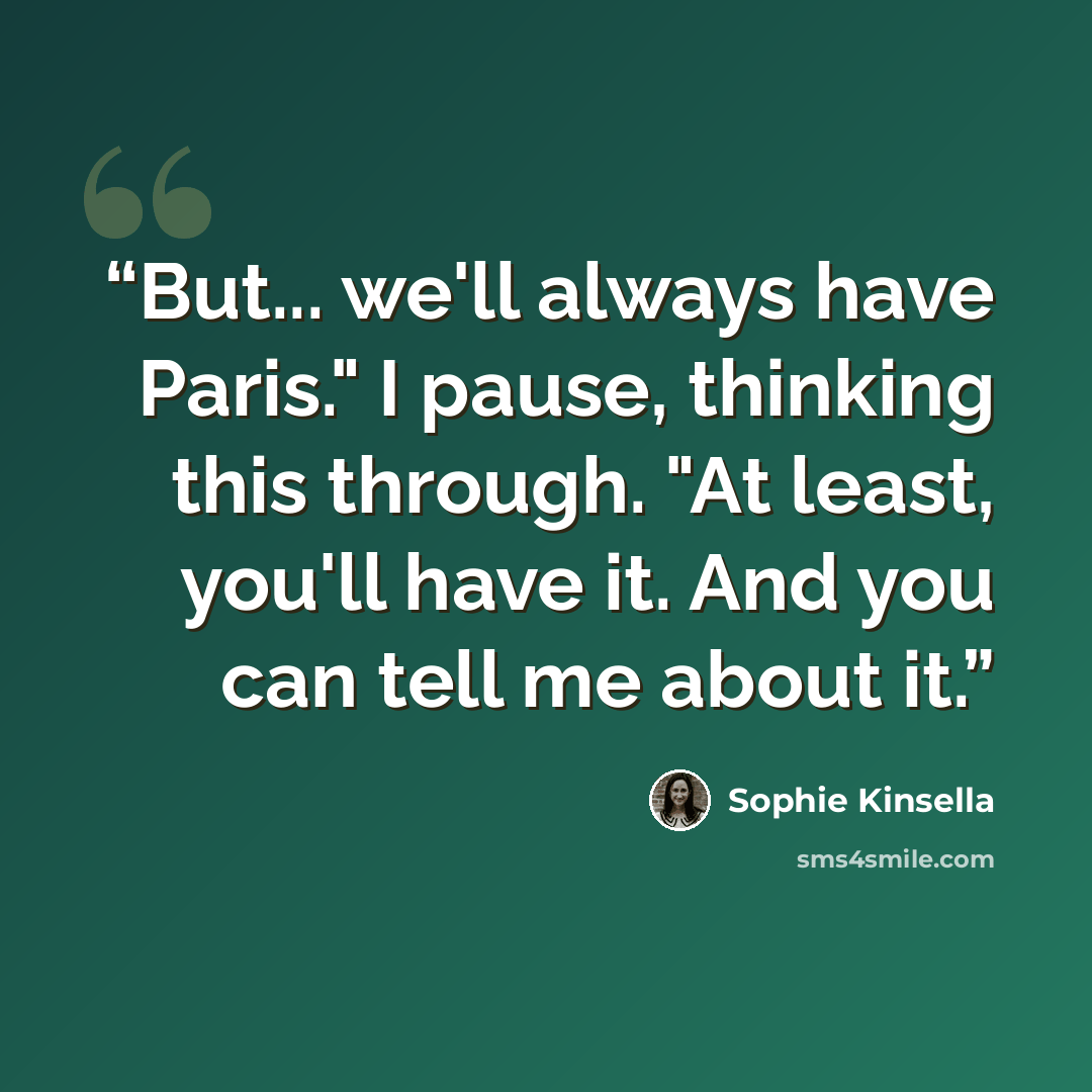 “But... we'll always have Paris." I pause, thinking this through. "At least, you'll have it. And you can tell me about it.” quote by Sophie Kinsella