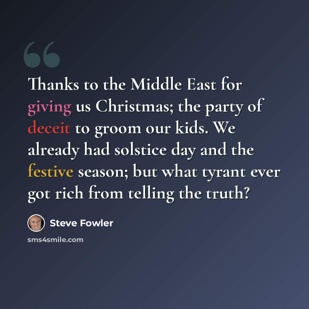 “Thanks to the Middle East for giving us Christmas; the party of deceit to groom our kids. We already had solstice day and the festive season; but what tyrant ever got rich from telling the truth?” quote by Steve Fowler