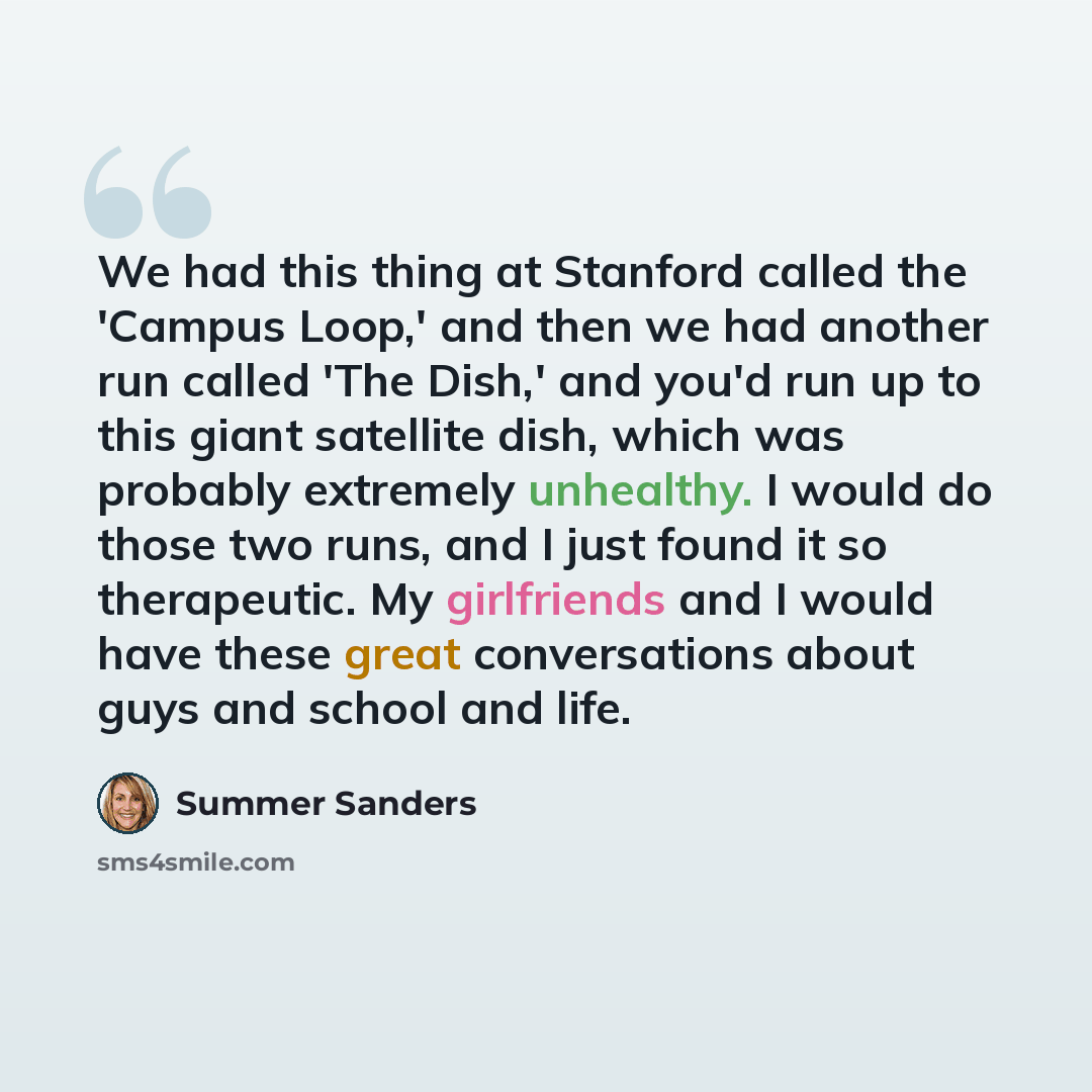 “We had this thing at Stanford called the 'Campus Loop,' and then we had another run called 'The Dish,' and you'd run up to this giant satellite dish, which was probably extremely unhealthy. I would do those two runs, and I just found it so therapeutic. My girlfriends and I would have these great…” quote by Summer Sanders