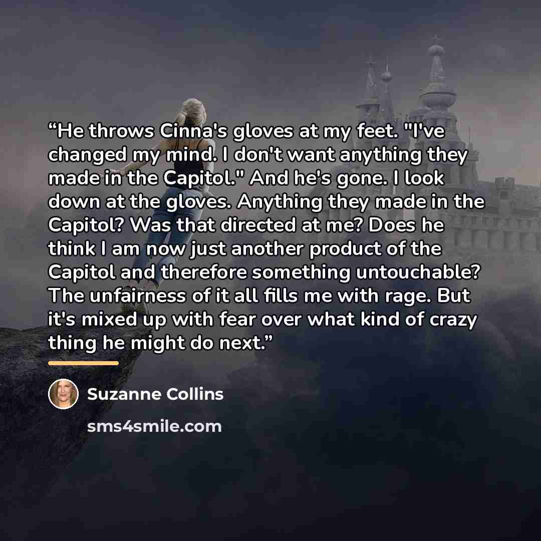 “He throws Cinna's gloves at my feet. "I've changed my mind. I don't want anything they made in the Capitol." And he's gone. I look down at the gloves. Anything they made in the Capitol? Was that directed at me? Does he think I am now just another product of the Capitol and therefore something…” quote by Suzanne Collins