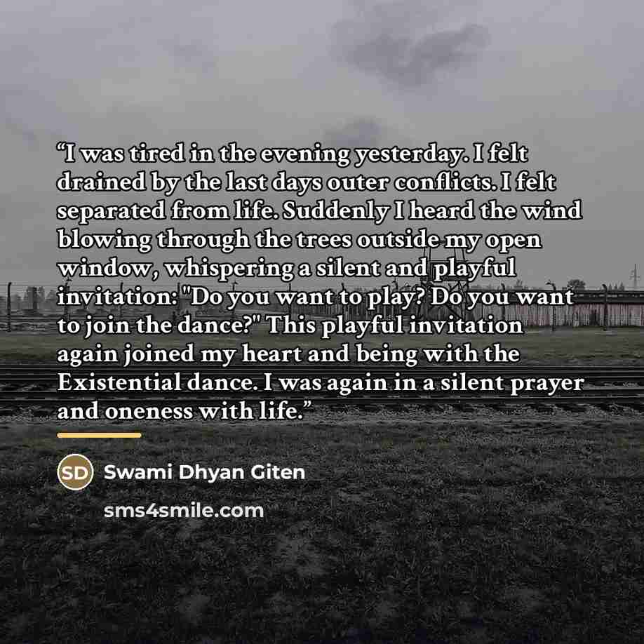 “I was tired in the evening yesterday. I felt drained by the last days outer conflicts. I felt separated from life. Suddenly I heard the wind blowing through the trees outside my open window, whispering a silent and playful invitation: "Do you want to play? Do you want to join the dance?" This…” quote by Swami Dhyan Giten
