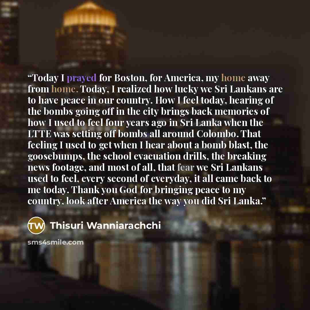 “Today I prayed for Boston, for America, my home away from home. Today, I realized how lucky we Sri Lankans are to have peace in our country. How I feel today, hearing of the bombs going off in the city brings back memories of how I used to feel four years ago in Sri Lanka when the LTTE was setting…” quote by Thisuri Wanniarachchi