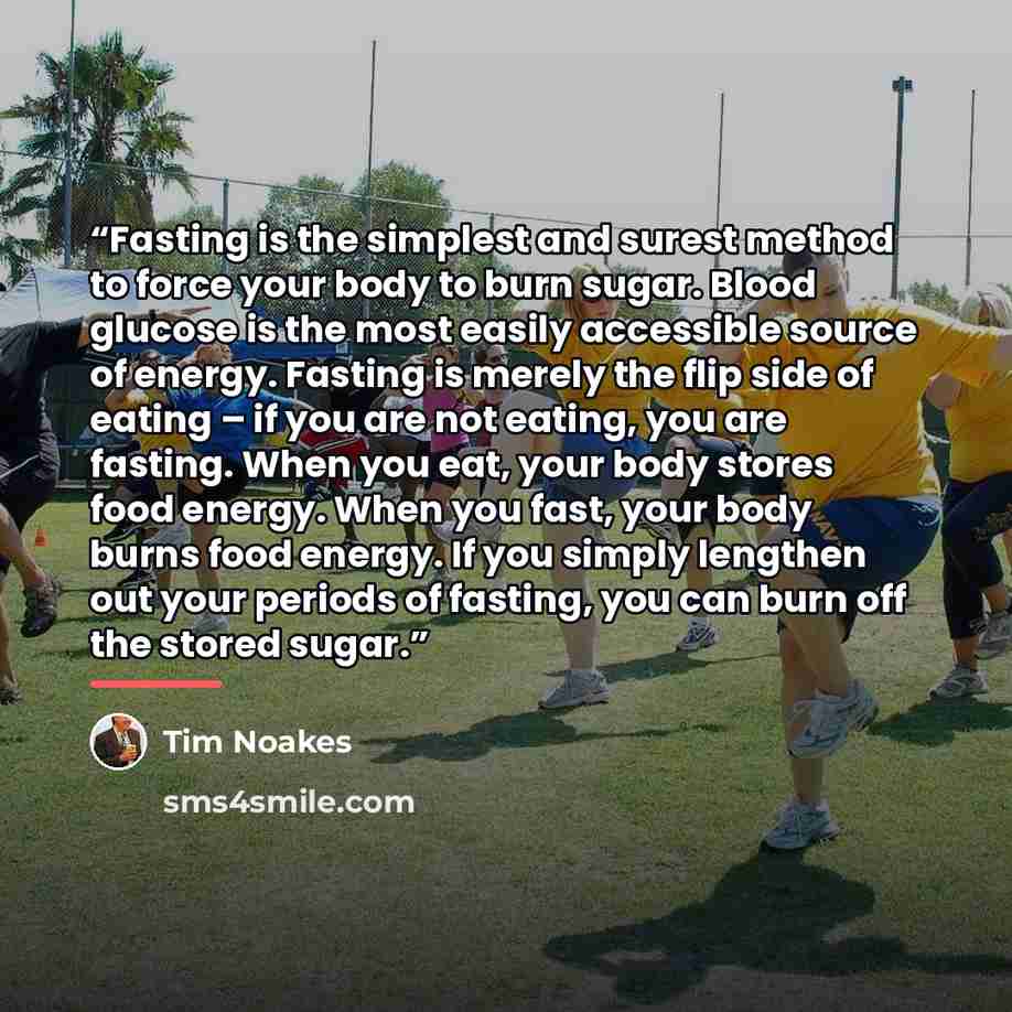 “Fasting is the simplest and surest method to force your body to burn sugar. Blood glucose is the most easily accessible source of energy. Fasting is merely the flip side of eating – if you are not eating, you are fasting. When you eat, your body stores food energy. When you fast, your body burns…” quote by Tim Noakes