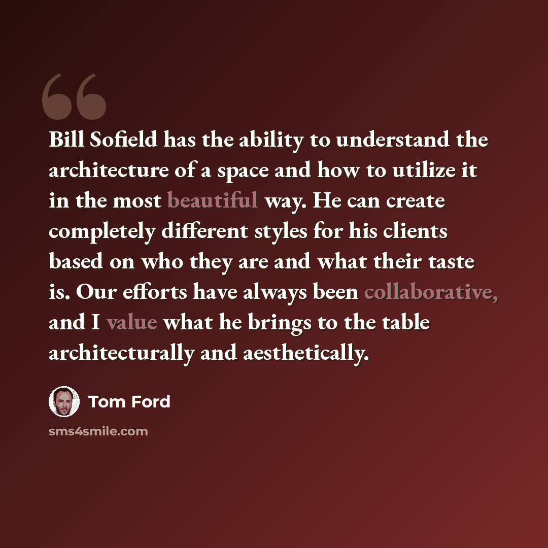 “Bill Sofield has the ability to understand the architecture of a space and how to utilize it in the most beautiful way. He can create completely different styles for his clients based on who they are and what their taste is. Our efforts have always been collaborative, and I value what he brings to…” quote by Tom Ford