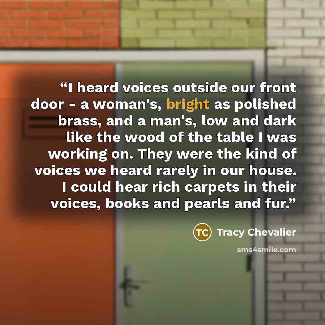 “I heard voices outside our front door - a woman's, bright as polished brass, and a man's, low and dark like the wood of the table I was working on. They were the kind of voices we heard rarely in our house. I could hear rich carpets in their voices, books and pearls and fur.” quote by Tracy Chevalier