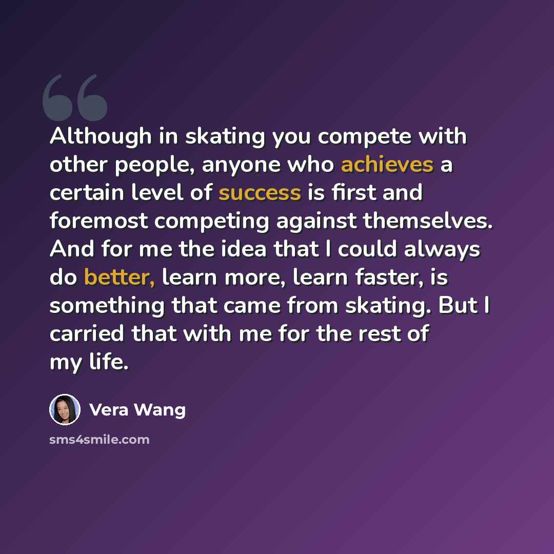 “Although in skating you compete with other people, anyone who achieves a certain level of success is first and foremost competing against themselves. And for me the idea that I could always do better, learn more, learn faster, is something that came from skating. But I carried that with me for the…” quote by Vera Wang