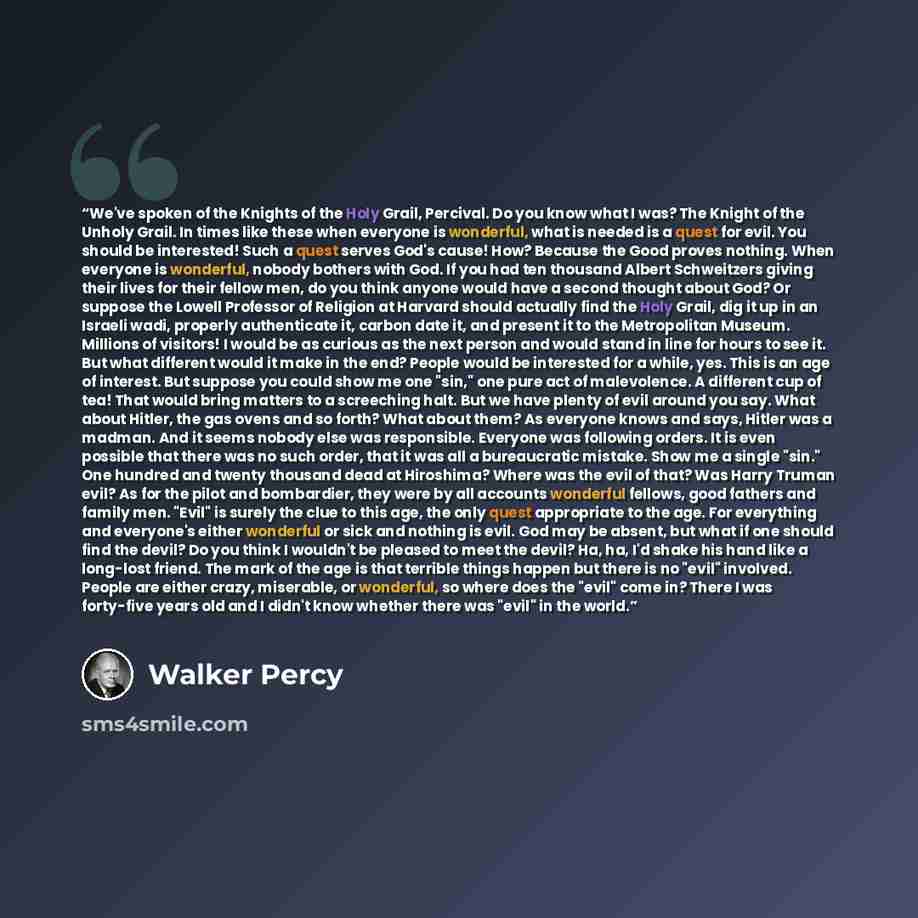 “We've spoken of the Knights of the Holy Grail, Percival. Do you know what I was? The Knight of the Unholy Grail. In times like these when everyone is wonderful, what is needed is a quest for evil. You should be interested! Such a quest serves God's cause! How? Because the Good proves nothing. When…” quote by Walker Percy