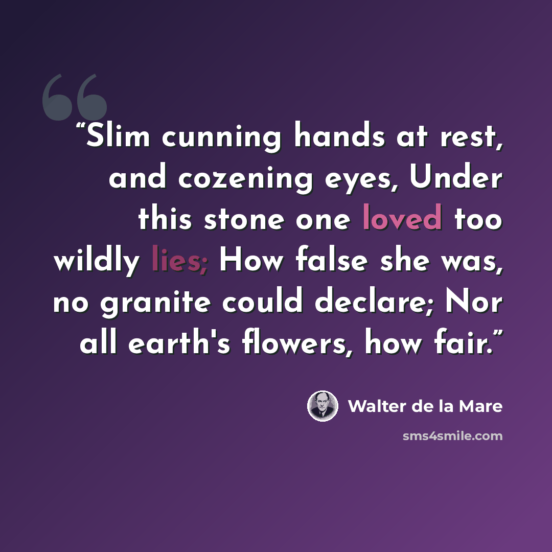 “Slim cunning hands at rest, and cozening eyes, Under this stone one loved too wildly lies; How false she was, no granite could declare; Nor all earth's flowers, how fair.” quote by Walter de la Mare