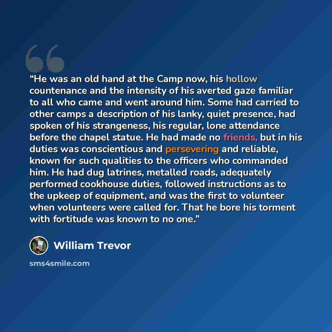“He was an old hand at the Camp now, his hollow countenance and the intensity of his averted gaze familiar to all who came and went around him. Some had carried to other camps a description of his lanky, quiet presence, had spoken of his strangeness, his regular, lone attendance before the chapel…” quote by William Trevor