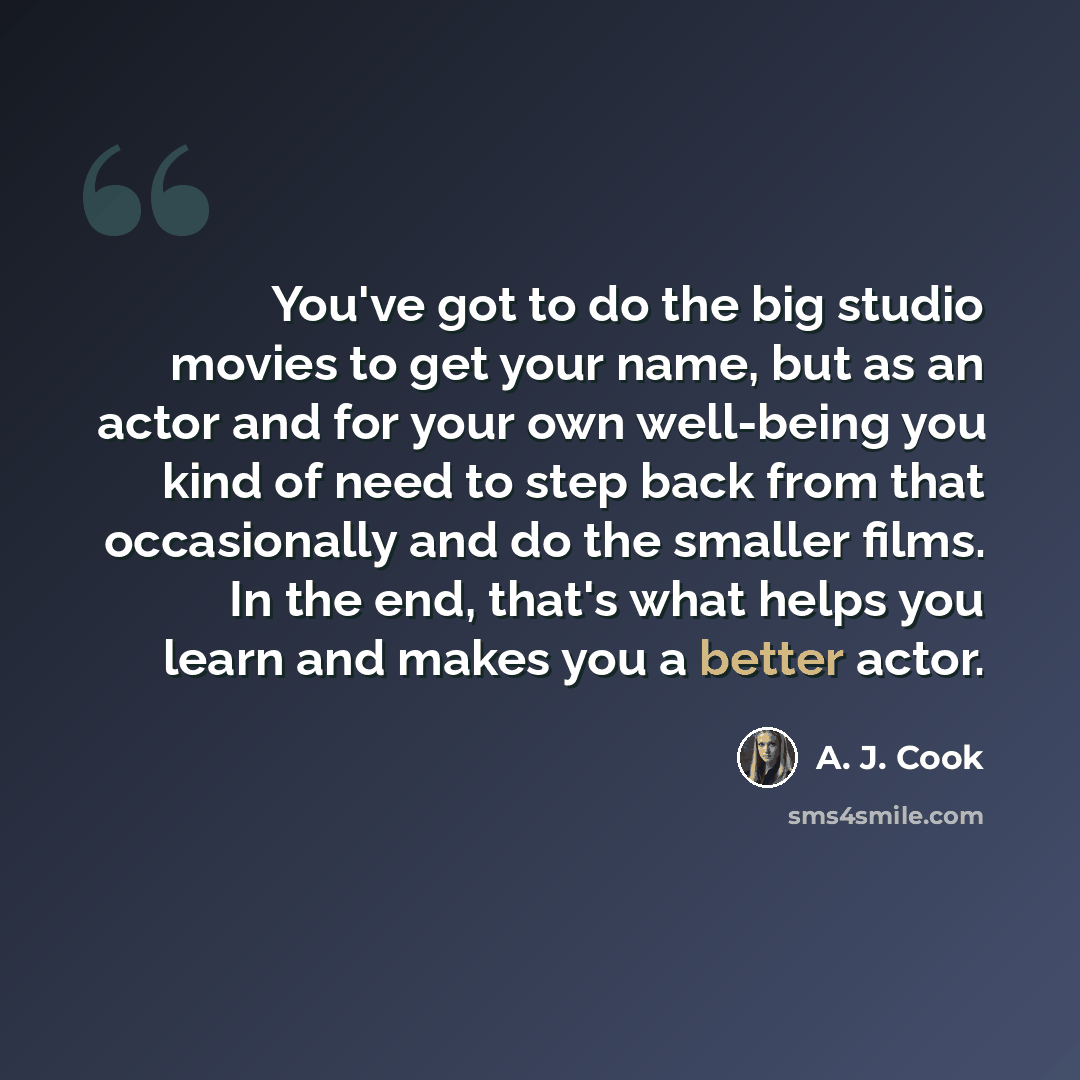 “You've got to do the big studio movies to get your name, but as an actor and for your own well-being you kind of need to step back from that occasionally and do the smaller films. In the end, that's what helps you learn and makes you a better actor.” quote by A. J. Cook