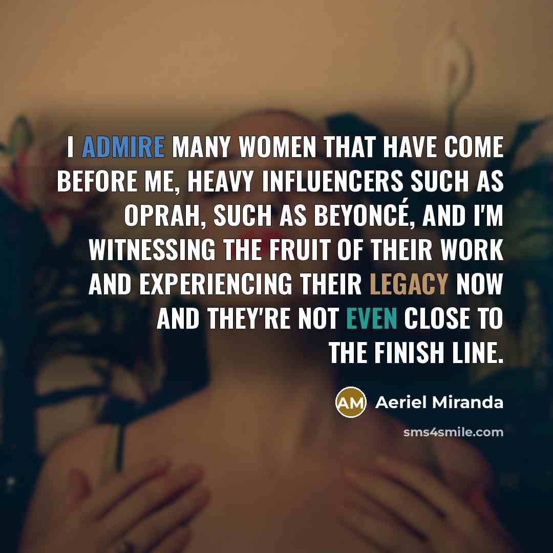 “I admire many women that have come before me, heavy influencers such as Oprah, such as Beyoncé, and I'm witnessing the fruit of their work and experiencing their legacy now and they're not even close to the finish line.” quote by Aeriel Miranda