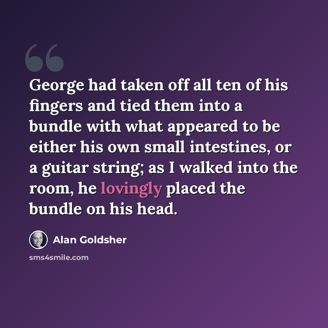 “George had taken off all ten of his fingers and tied them into a bundle with what appeared to be either his own small intestines, or a guitar string; as I walked into the room, he lovingly placed the bundle on his head.” quote by Alan Goldsher