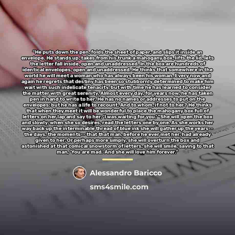 “He puts down the pen, folds the sheet of paper, and slips it inside an envelope. He stands up, takes from his trunk a mahogany box, lifts the lid, lets the letter fall inside, open and unaddressed. In the box are hundreds of identical envelopes, open and unaddressed. He thinks that somewhere in…” quote by Alessandro Baricco