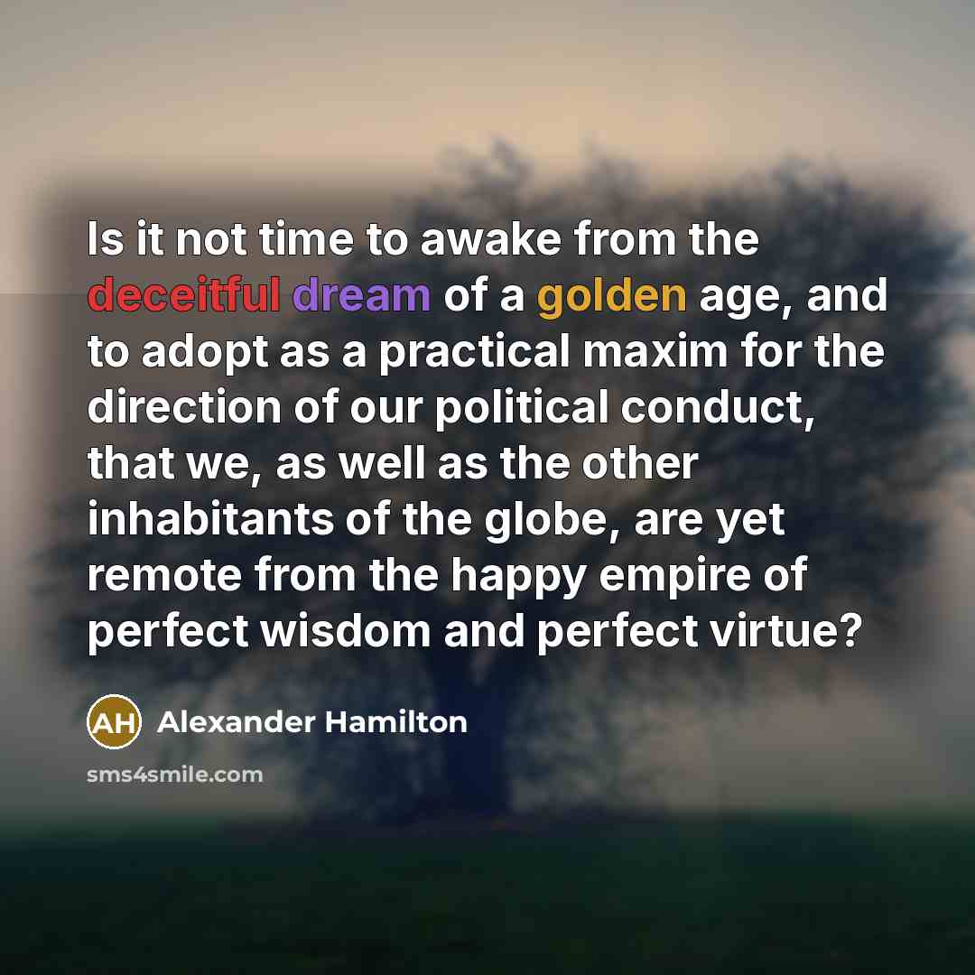 “Is it not time to awake from the deceitful dream of a golden age, and to adopt as a practical maxim for the direction of our political conduct, that we, as well as the other inhabitants of the globe, are yet remote from the happy empire of perfect wisdom and perfect virtue?” quote by Alexander Hamilton