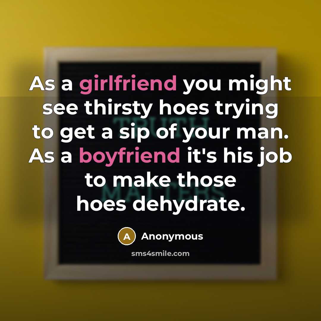 “As a girlfriend you might see thirsty hoes trying to get a sip of your man. As a boyfriend it's his job to make those hoes dehydrate.” quote by Anonymous