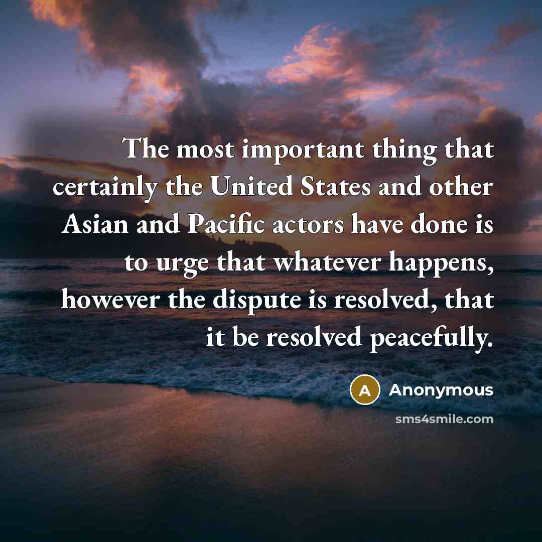 “The most important thing that certainly the United States and other Asian and Pacific actors have done is to urge that whatever happens, however the dispute is resolved, that it be resolved peacefully.” quote by Anonymous