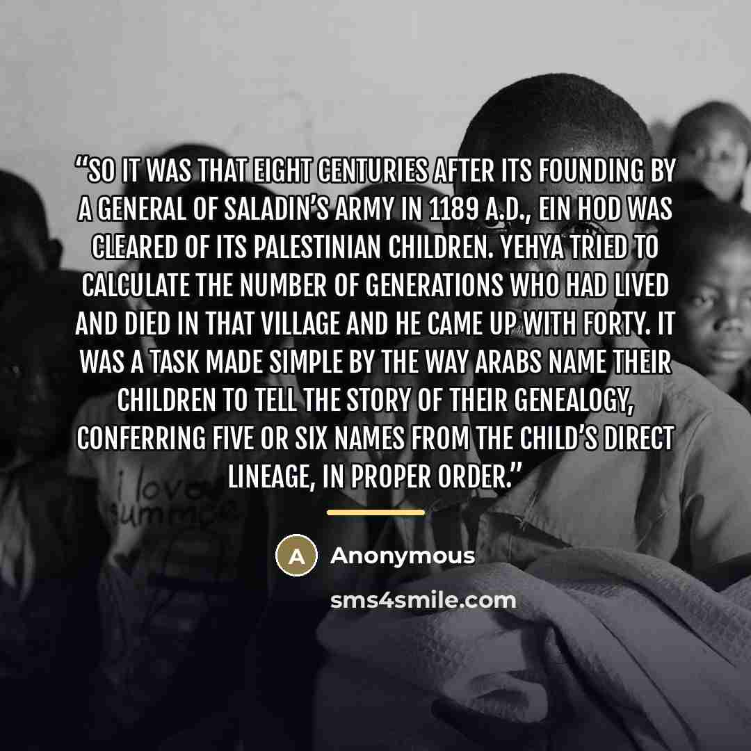 “So it was that eight centuries after its founding by a general of Saladin’s army in 1189 a.d., Ein Hod was cleared of its Palestinian children. Yehya tried to calculate the number of generations who had lived and died in that village and he came up with forty. It was a task made simple by the way…” quote by Anonymous