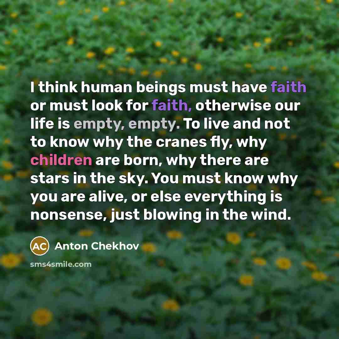 “I think human beings must have faith or must look for faith, otherwise our life is empty, empty. To live and not to know why the cranes fly, why children are born, why there are stars in the sky. You must know why you are alive, or else everything is nonsense, just blowing in the wind.” quote by Anton Chekhov