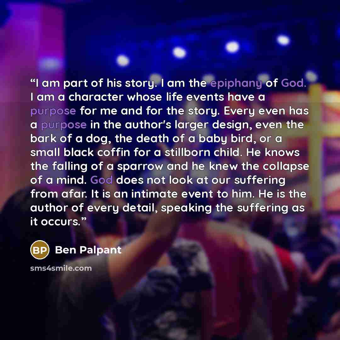 “I am part of his story. I am the epiphany of God. I am a character whose life events have a purpose for me and for the story. Every even has a purpose in the author's larger design, even the bark of a dog, the death of a baby bird, or a small black coffin for a stillborn child. He knows the…” quote by Ben Palpant